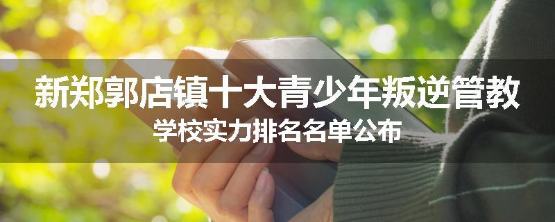 新郑郭店镇十大青少年叛逆管教学校实力排名名单公布