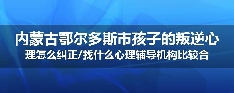 内蒙古鄂尔多斯市孩子的叛逆心理怎么纠正/找什么心理辅导机构比较合适