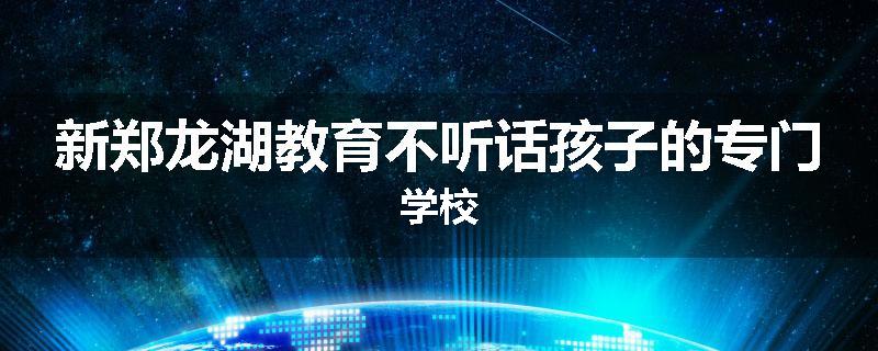 新郑龙湖教育不听话孩子的专门学校