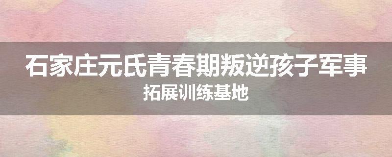 石家庄元氏青春期叛逆孩子军事拓展训练基地