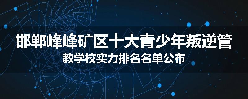 邯郸峰峰矿区十大青少年叛逆管教学校实力排名名单公布