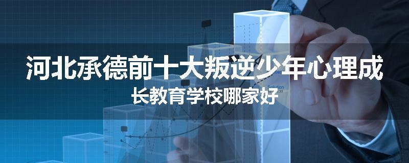 河北承德前十大叛逆少年心理成长教育学校哪家好
