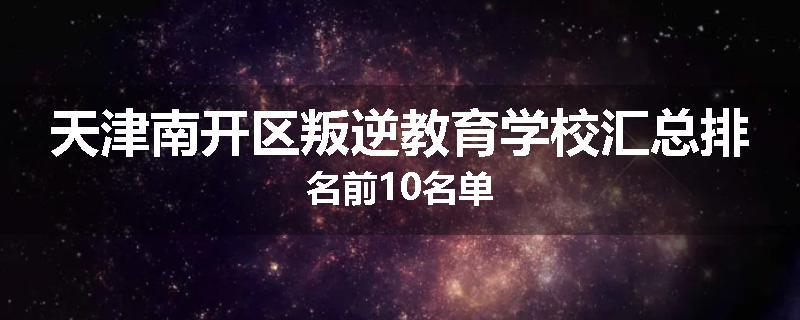 天津南开区叛逆教育学校汇总排名前10名单