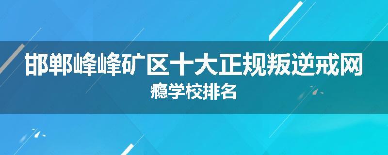 邯郸峰峰矿区十大正规叛逆戒网瘾学校排名