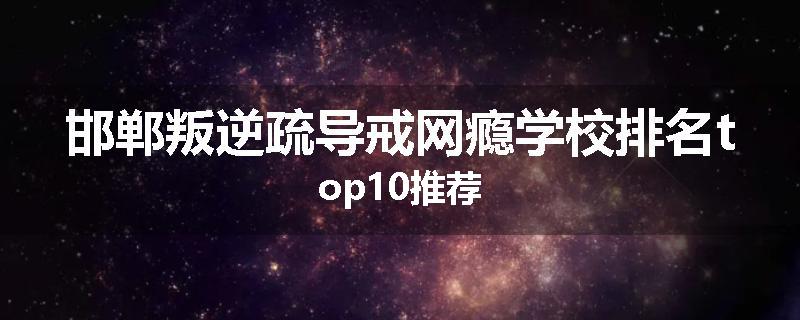 邯郸叛逆疏导戒网瘾学校排名top10推荐