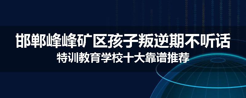 邯郸峰峰矿区孩子叛逆期不听话特训教育学校十大靠谱推荐