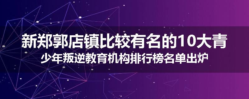 新郑郭店镇比较有名的10大青少年叛逆教育机构排行榜名单出炉