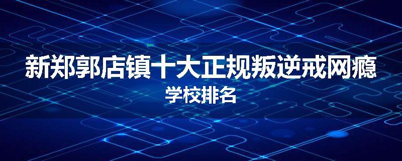 新郑郭店镇十大正规叛逆戒网瘾学校排名