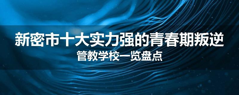 新密市十大实力强的青春期叛逆管教学校一览盘点