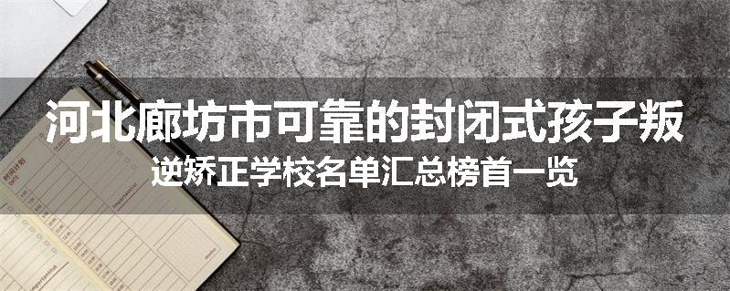 河北廊坊市可靠的封闭式孩子叛逆矫正学校名单汇总榜首一览