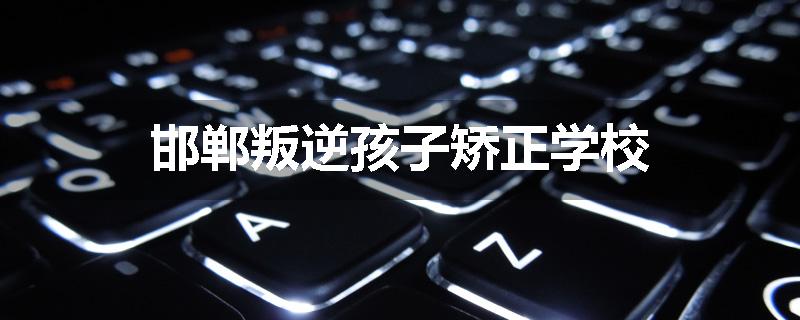 邯郸叛逆孩子矫正学校