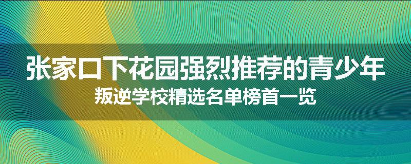 张家口下花园强烈推荐的青少年叛逆学校精选名单榜首一览