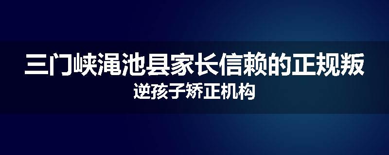 三门峡渑池县家长信赖的正规叛逆孩子矫正机构