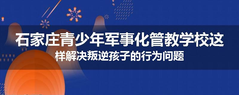 石家庄青少年军事化管教学校这样解决叛逆孩子的行为问题