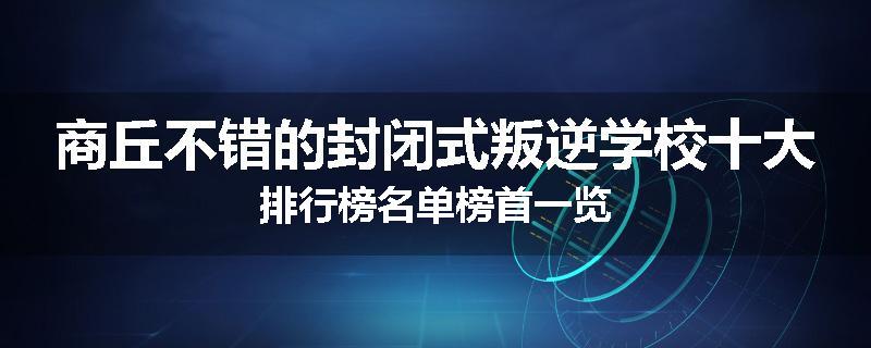 商丘不错的封闭式叛逆学校十大排行榜名单榜首一览