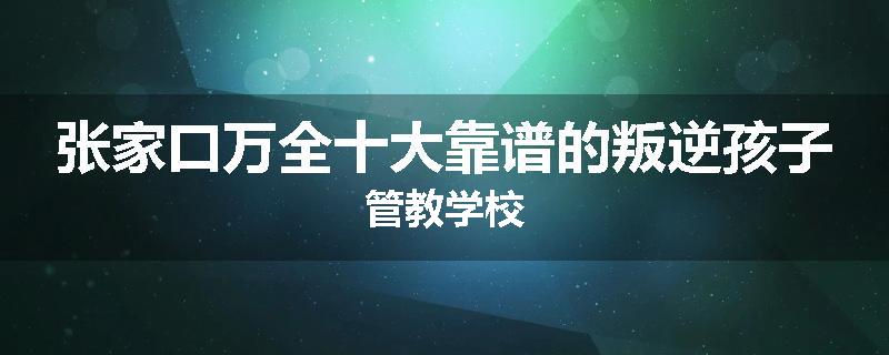 张家口万全十大靠谱的叛逆孩子管教学校