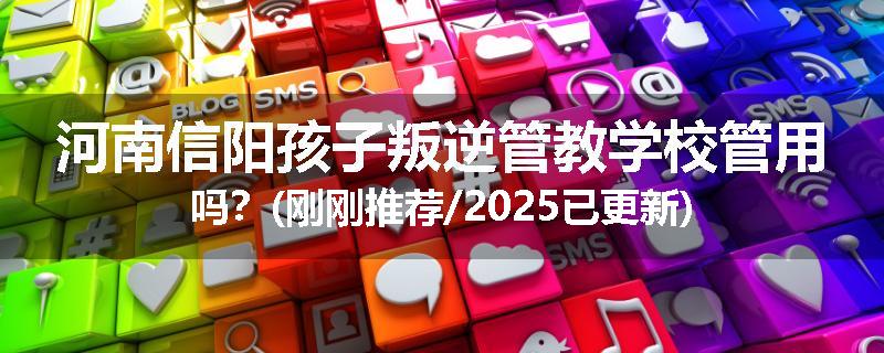 河南信阳孩子叛逆管教学校管用吗？(刚刚推荐/2025已更新)
