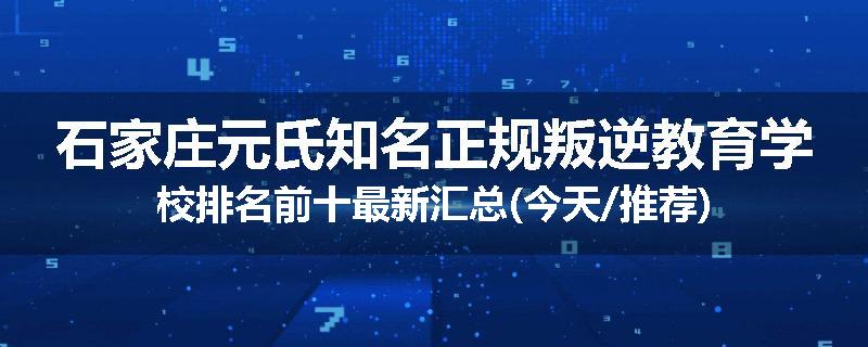 石家庄元氏知名正规叛逆教育学校排名前十最新汇总(今天/推荐)