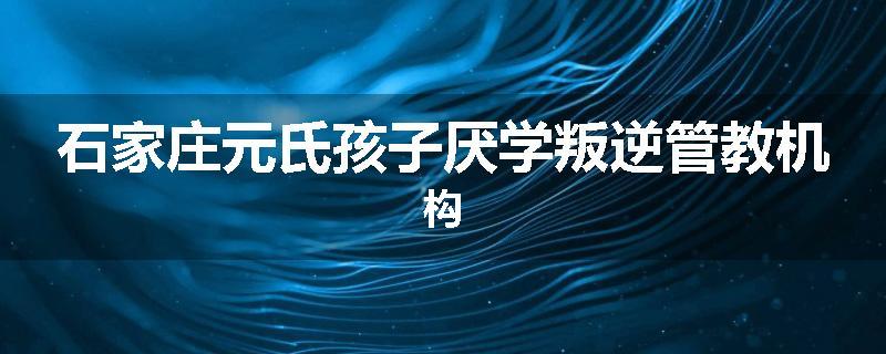 石家庄元氏孩子厌学叛逆管教机构