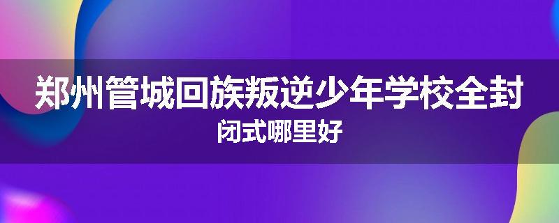 郑州管城回族叛逆少年学校全封闭式哪里好