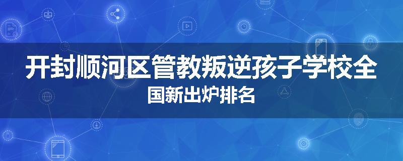 开封顺河区管教叛逆孩子学校全国新出炉排名