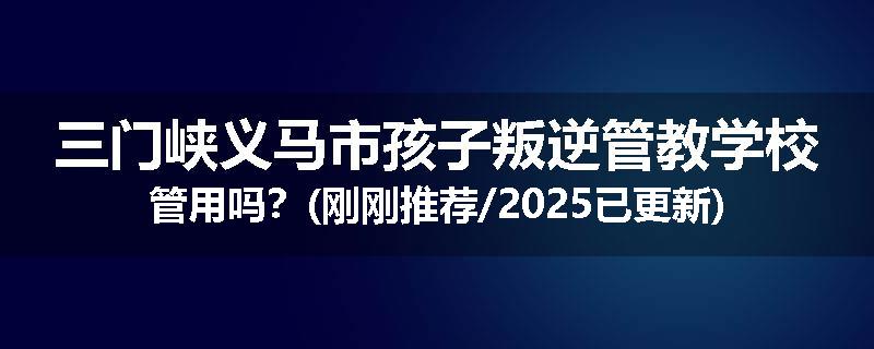 三门峡义马市孩子叛逆管教学校管用吗？(刚刚推荐/2025已更新)