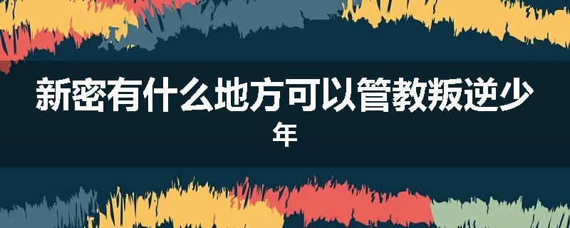 新密有什么地方可以管教叛逆少年