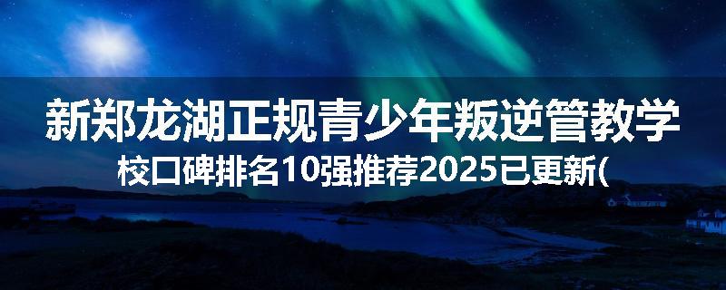 新郑龙湖正规青少年叛逆管教学校口碑排名10强推荐2025已更新(现在/介绍)