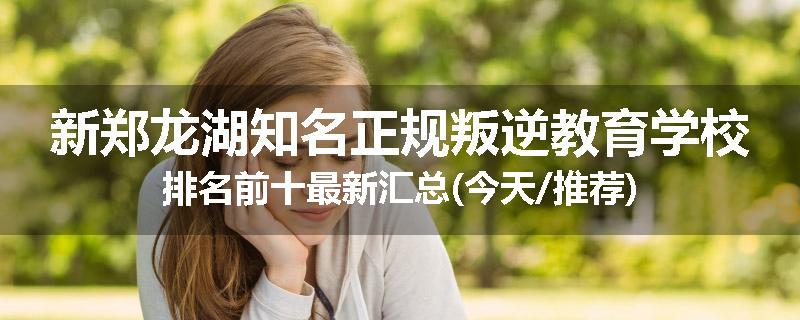 新郑龙湖知名正规叛逆教育学校排名前十最新汇总(今天/推荐)