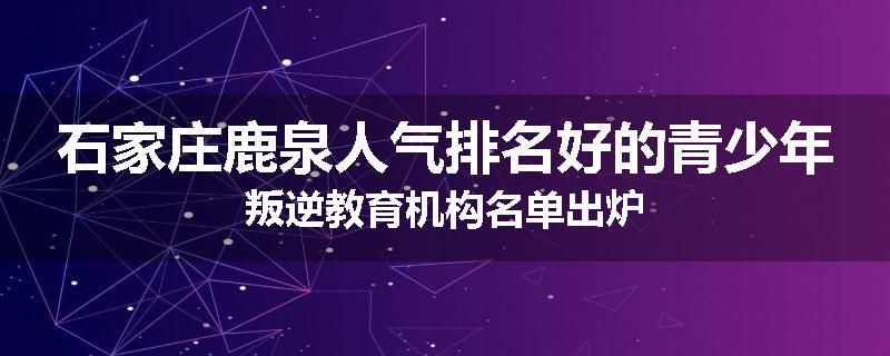 石家庄鹿泉人气排名好的青少年叛逆教育机构名单出炉