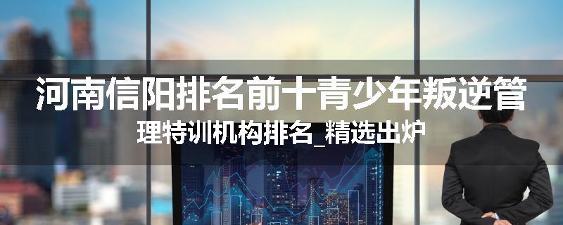 河南信阳排名前十青少年叛逆管理特训机构排名_精选出炉