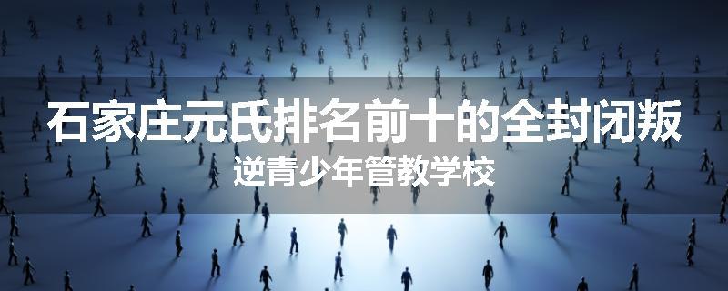 石家庄元氏排名前十的全封闭叛逆青少年管教学校