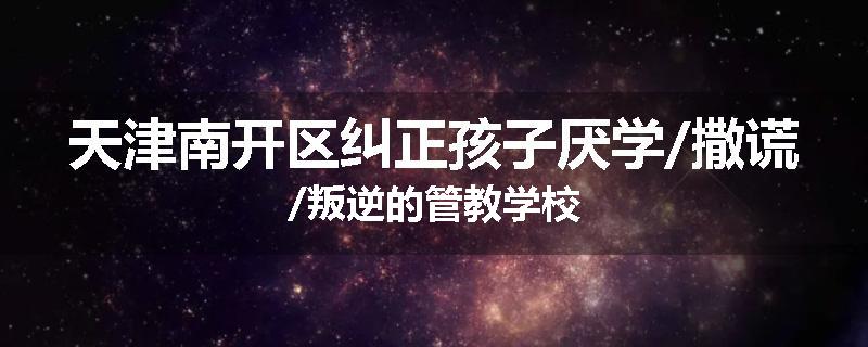 天津南开区纠正孩子厌学/撒谎/叛逆的管教学校