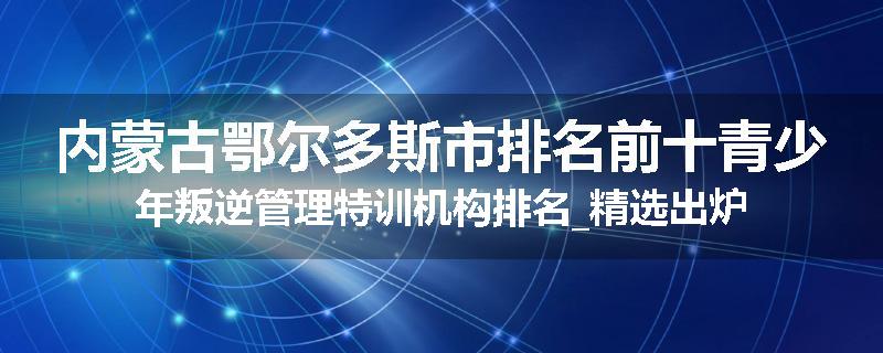 内蒙古鄂尔多斯市排名前十青少年叛逆管理特训机构排名_精选出炉