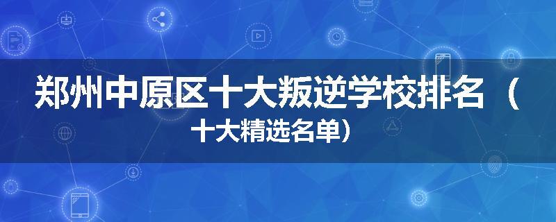 郑州中原区十大叛逆学校排名（十大精选名单）
