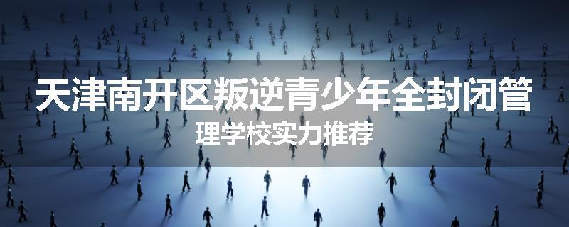 天津南开区叛逆青少年全封闭管理学校实力推荐
