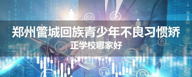 郑州管城回族青少年不良习惯矫正学校哪家好