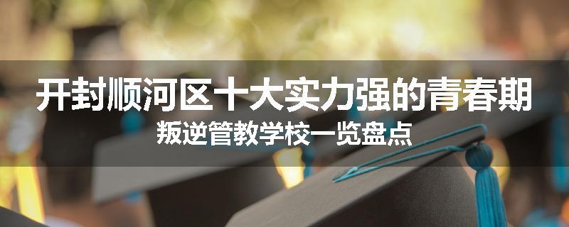 开封顺河区十大实力强的青春期叛逆管教学校一览盘点