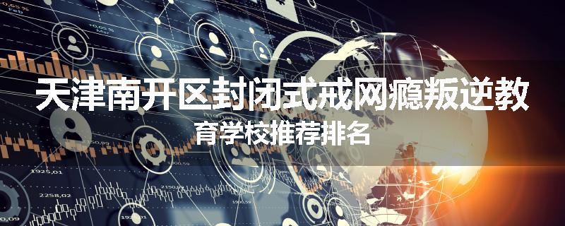 天津南开区封闭式戒网瘾叛逆教育学校推荐排名