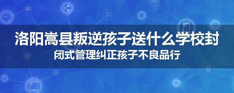 洛阳嵩县叛逆孩子送什么学校封闭式管理纠正孩子不良品行