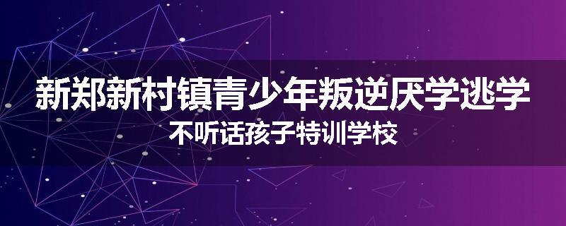 新郑新村镇青少年叛逆厌学逃学不听话孩子特训学校