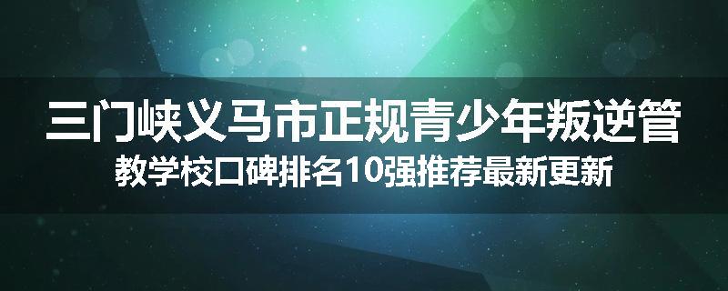 三门峡义马市正规青少年叛逆管教学校口碑排名10强推荐最新更新
