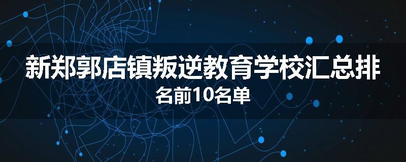 新郑郭店镇叛逆教育学校汇总排名前10名单