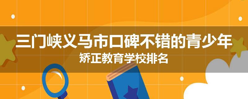 三门峡义马市口碑不错的青少年矫正教育学校排名
