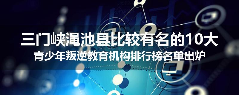 三门峡渑池县比较有名的10大青少年叛逆教育机构排行榜名单出炉