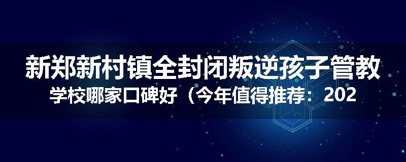 新郑新村镇全封闭叛逆孩子管教学校哪家口碑好（今年值得推荐：2025已更新）