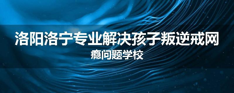 洛阳洛宁专业解决孩子叛逆戒网瘾问题学校