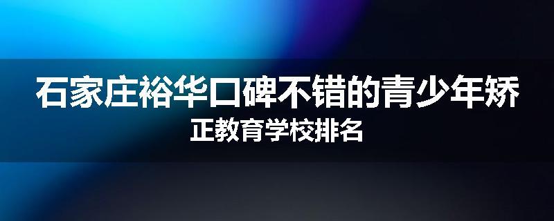 石家庄裕华口碑不错的青少年矫正教育学校排名