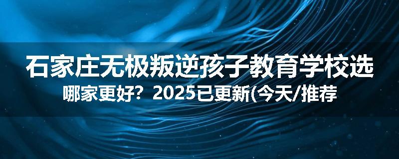 石家庄无极叛逆孩子教育学校选哪家更好？2025已更新(今天/推荐)