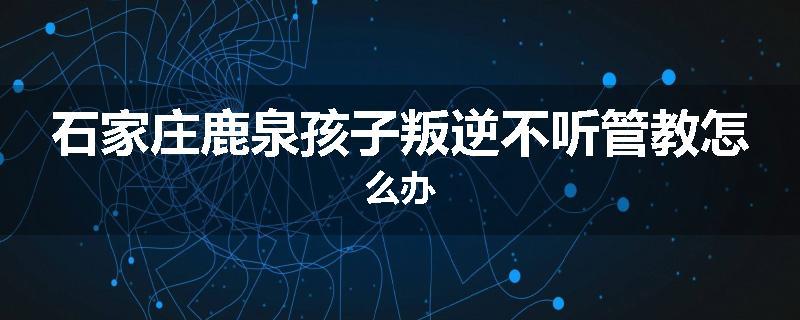 石家庄鹿泉孩子叛逆不听管教怎么办